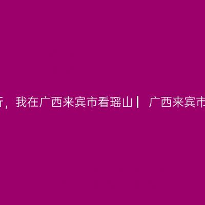 那一年，湘、黔、桂自驾万里行，我在广西来宾市看瑶山 ▏广西来宾市自驾游实用攻略 ▏2021年6月